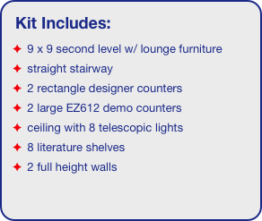 Kit Includes:
 9 x 9 second level w/ lounge furniture
 straight stairway
 2 rectangle designer counters
 2 large EZ612 demo counters
 ceiling with 8 telescopic lights 
 8 literature shelves
 2 full height walls
