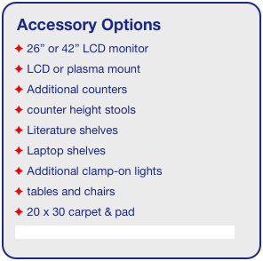 Accessory Options
 26” or 42” LCD monitor
 LCD or plasma mount
 Additional counters
 counter height stools
 Literature shelves
 Laptop shelves
 Additional clamp-on lights
 tables and chairs
 20 x 30 carpet & pad
See accessory page for details & pricing!