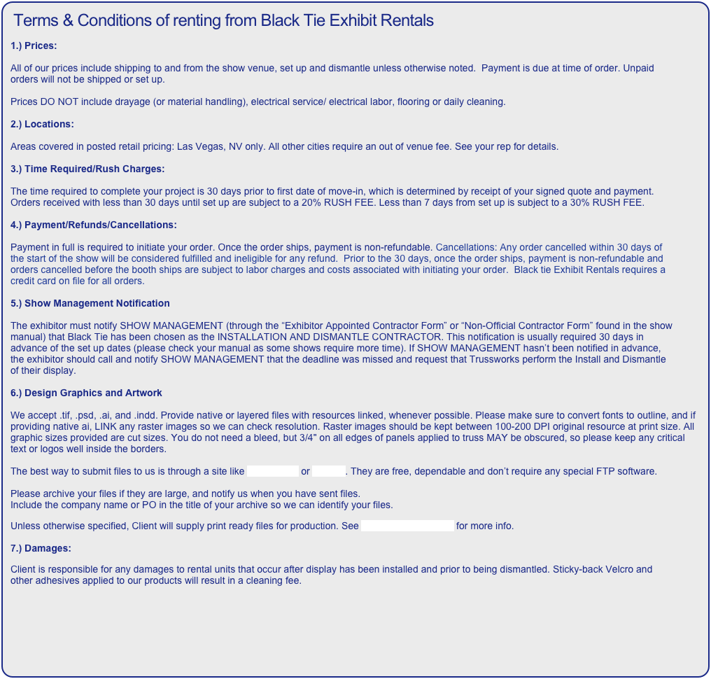 Terms & Conditions of renting from Black Tie Exhibit Rentals

1.) Prices:

All of our prices include shipping to and from the show venue, set up and dismantle unless otherwise noted.  Payment is due at time of order. Unpaid orders will not be shipped or set up.

Prices DO NOT include drayage (or material handling), electrical service/ electrical labor, flooring or daily cleaning.

2.) Locations:

Areas covered in posted retail pricing: Las Vegas, NV only. All other cities require an out of venue fee. See your rep for details. 

3.) Time Required/Rush Charges:

The time required to complete your project is 30 days prior to first date of move-in, which is determined by receipt of your signed quote and payment. Orders received with less than 30 days until set up are subject to a 20% RUSH FEE. Less than 7 days from set up is subject to a 30% RUSH FEE.

4.) Payment/Refunds/Cancellations:

Payment in full is required to initiate your order. Once the order ships, payment is non-refundable. Cancellations: Any order cancelled within 30 days of the start of the show will be considered fulfilled and ineligible for any refund.  Prior to the 30 days, once the order ships, payment is non-refundable and orders cancelled before the booth ships are subject to labor charges and costs associated with initiating your order.  Black tie Exhibit Rentals requires a credit card on file for all orders.

5.) Show Management Notification

The exhibitor must notify SHOW MANAGEMENT (through the “Exhibitor Appointed Contractor Form” or “Non-Official Contractor Form” found in the show manual) that Black Tie has been chosen as the INSTALLATION AND DISMANTLE CONTRACTOR. This notification is usually required 30 days in advance of the set up dates (please check your manual as some shows require more time). If SHOW MANAGEMENT hasn’t been notified in advance, the exhibitor should call and notify SHOW MANAGEMENT that the deadline was missed and request that Trussworks perform the Install and Dismantle of their display.

6.) Design Graphics and Artwork

We accept .tif, .psd, .ai, and .indd. Provide native or layered files with resources linked, whenever possible. Please make sure to convert fonts to outline, and if providing native ai, LINK any raster images so we can check resolution. Raster images should be kept between 100-200 DPI original resource at print size. All graphic sizes provided are cut sizes. You do not need a bleed, but 3/4" on all edges of panels applied to truss MAY be obscured, so please keep any critical text or logos well inside the borders.

The best way to submit files to us is through a site like WeTransfer or Hightail. They are free, dependable and don’t require any special FTP software. 

Please archive your files if they are large, and notify us when you have sent files.
Include the company name or PO in the title of your archive so we can identify your files.

Unless otherwise specified, Client will supply print ready files for production. See ClientSuppliedArt.pdf for more info.

7.) Damages:

Client is responsible for any damages to rental units that occur after display has been installed and prior to being dismantled. Sticky-back Velcro and other adhesives applied to our products will result in a cleaning fee.
