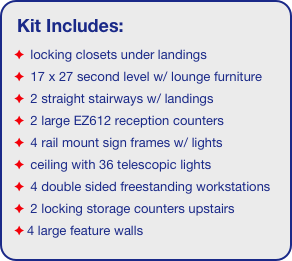 Kit Includes:
 locking closets under landings
 17 x 27 second level w/ lounge furniture
 2 straight stairways w/ landings
 2 large EZ612 reception counters
 4 rail mount sign frames w/ lights
 ceiling with 36 telescopic lights 
 4 double sided freestanding workstations
 2 locking storage counters upstairs
4 large feature walls