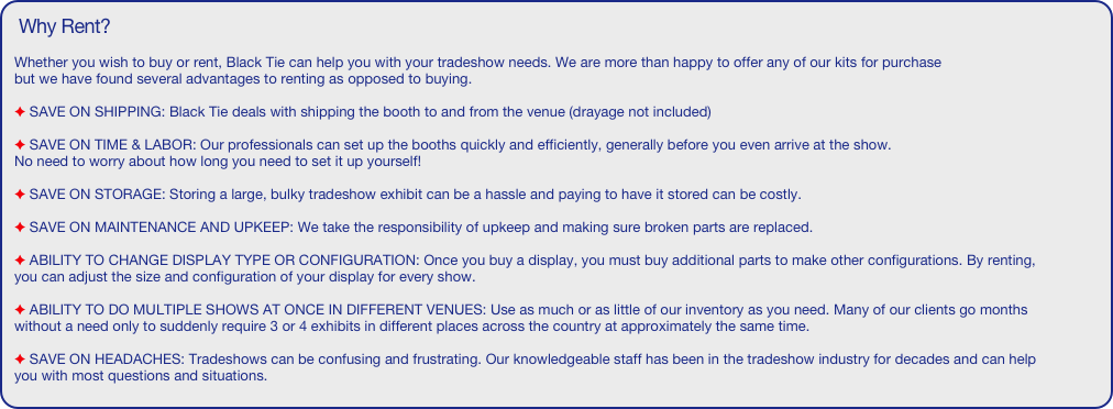 Why Rent? 

Whether you wish to buy or rent, Black Tie can help you with your tradeshow needs. We are more than happy to offer any of our kits for purchase
but we have found several advantages to renting as opposed to buying.

 SAVE ON SHIPPING: Black Tie deals with shipping the booth to and from the venue (drayage not included)

 SAVE ON TIME & LABOR: Our professionals can set up the booths quickly and efficiently, generally before you even arrive at the show. 
No need to worry about how long you need to set it up yourself!

 SAVE ON STORAGE: Storing a large, bulky tradeshow exhibit can be a hassle and paying to have it stored can be costly. 

 SAVE ON MAINTENANCE AND UPKEEP: We take the responsibility of upkeep and making sure broken parts are replaced.

 ABILITY TO CHANGE DISPLAY TYPE OR CONFIGURATION: Once you buy a display, you must buy additional parts to make other configurations. By renting, you can adjust the size and configuration of your display for every show.

 ABILITY TO DO MULTIPLE SHOWS AT ONCE IN DIFFERENT VENUES: Use as much or as little of our inventory as you need. Many of our clients go months without a need only to suddenly require 3 or 4 exhibits in different places across the country at approximately the same time.
 
 SAVE ON HEADACHES: Tradeshows can be confusing and frustrating. Our knowledgeable staff has been in the tradeshow industry for decades and can help you with most questions and situations.