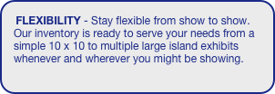 FLEXIBILITY - Stay flexible from show to show. Our inventory is ready to serve your needs from a simple 10 x 10 to multiple large island exhibits whenever and wherever you might be showing. 