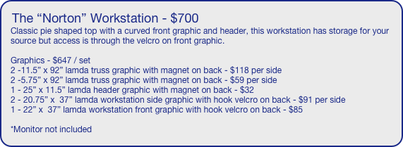 The “Norton” Workstation - $700
Classic pie shaped top with a curved front graphic and header, this workstation has storage for your source but access is through the velcro on front graphic.

Graphics - $647 / set
2 -11.5” x 92” lamda truss graphic with magnet on back - $118 per side
2 -5.75” x 92” lamda truss graphic with magnet on back - $59 per side
1 - 25” x 11.5” lamda header graphic with magnet on back - $32
2 - 20.75” x  37” lamda workstation side graphic with hook velcro on back - $91 per side
1 - 22” x  37” lamda workstation front graphic with hook velcro on back - $85

*Monitor not included
