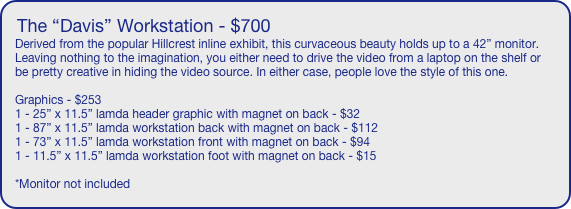 The “Davis” Workstation - $700
Derived from the popular Hillcrest inline exhibit, this curvaceous beauty holds up to a 42” monitor. Leaving nothing to the imagination, you either need to drive the video from a laptop on the shelf or be pretty creative in hiding the video source. In either case, people love the style of this one.

Graphics - $253
1 - 25” x 11.5” lamda header graphic with magnet on back - $32
1 - 87” x 11.5” lamda workstation back with magnet on back - $112
1 - 73” x 11.5” lamda workstation front with magnet on back - $94
1 - 11.5” x 11.5” lamda workstation foot with magnet on back - $15

*Monitor not included

