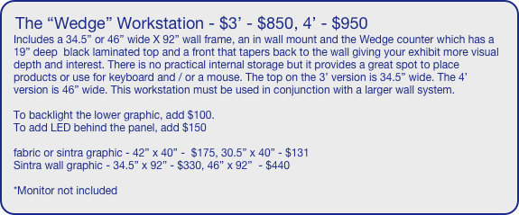 The “Wedge” Workstation - $3’ - $850, 4’ - $950
Includes a 34.5” or 46” wide X 92” wall frame, an in wall mount and the Wedge counter which has a 19” deep  black laminated top and a front that tapers back to the wall giving your exhibit more visual depth and interest. There is no practical internal storage but it provides a great spot to place products or use for keyboard and / or a mouse. The top on the 3’ version is 34.5” wide. The 4’ version is 46” wide. This workstation must be used in conjunction with a larger wall system.

To backlight the lower graphic, add $100.
To add LED behind the panel, add $150

fabric or sintra graphic - 42” x 40” -  $175, 30.5” x 40” - $131
Sintra wall graphic - 34.5” x 92” - $330, 46” x 92”  - $440

*Monitor not included
