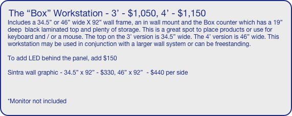 The “Box” Workstation - 3’ - $1,050, 4’ - $1,150
Includes a 34.5” or 46” wide X 92” wall frame, an in wall mount and the Box counter which has a 19” deep  black laminated top and plenty of storage. This is a great spot to place products or use for keyboard and / or a mouse. The top on the 3’ version is 34.5” wide. The 4’ version is 46” wide. This workstation may be used in conjunction with a larger wall system or can be freestanding.

To add LED behind the panel, add $150

Sintra wall graphic - 34.5” x 92” - $330, 46” x 92”  - $440 per side



*Monitor not included
